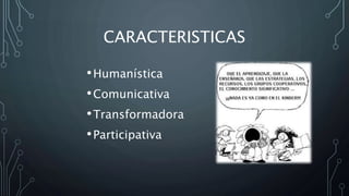 CARACTERISTICAS
•Humanística
•Comunicativa
•Transformadora
•Participativa