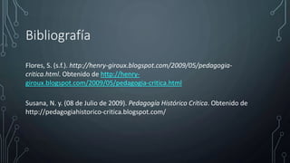 Bibliografía
Flores, S. (s.f.). http://henry-giroux.blogspot.com/2009/05/pedagogia-
critica.html. Obtenido de http://henry-
giroux.blogspot.com/2009/05/pedagogia-critica.html
Susana, N. y. (08 de Julio de 2009). Pedagogía Histórico Crítica. Obtenido de
http://pedagogiahistorico-critica.blogspot.com/