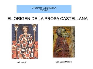 LITERATURA ESPAÑOLA
                      3º E.S.O



EL ORIGEN DE LA PROSA CASTELLANA




   Alfonso X                     Don Juan Manuel
 