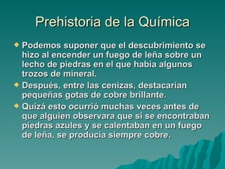 Prehistoria de la Química
 Podemos suponer que el descubrimiento se
  hizo al encender un fuego de leña sobre un
  lecho de piedras en el que había algunos
  trozos de mineral.
 Después, entre las cenizas, destacarían
  pequeñas gotas de cobre brillante.
 Quizá esto ocurrió muchas veces antes de
  que alguien observara que si se encontraban
  piedras azules y se calentaban en un fuego
  de leña, se producía siempre cobre.
 