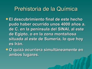 Prehistoria de la Química
 El descubrimiento final de este hecho
  pudo haber ocurrido unos 4000 años a.
  de C. en la península del SINAI, al este
  de Egipto, o en la zona montañosa
  situada al este de Sumeria, lo que hoy
  es Irán.
 O quizá ocurriera simultáneamente en
  ambos lugares.
 