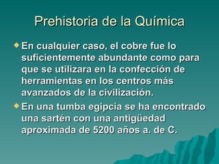 Prehistoria de la Química
 En cualquier caso, el cobre fue lo
  suficientemente abundante como para
  que se utilizara en la confección de
  herramientas en los centros más
  avanzados de la civilización.
 En una tumba egipcia se ha encontrado
  una sartén con una antigüedad
  aproximada de 5200 años a. de C.
 