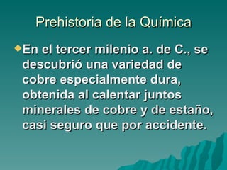 Prehistoria de la Química
En el tercer milenio a. de C., se
 descubrió una variedad de
 cobre especialmente dura,
 obtenida al calentar juntos
 minerales de cobre y de estaño,
 casi seguro que por accidente.
 
