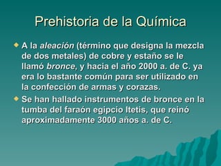 Prehistoria de la Química
 A la aleación (término que designa la mezcla
  de dos metales) de cobre y estaño se le
  llamó bronce, y hacia el año 2000 a. de C. ya
  era lo bastante común para ser utilizado en
  la confección de armas y corazas.
 Se han hallado instrumentos de bronce en la
  tumba del faraón egipcio Itetis, que reinó
  aproximadamente 3000 años a. de C.
 