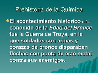 Prehistoria de la Química
El acontecimiento histórico más
 conocido de la Edad del Bronce
 fue la Guerra de Troya, en la
 que soldados con armas y
 corazas de bronce disparaban
 flechas con punta de este metal
 contra sus enemigos.
 