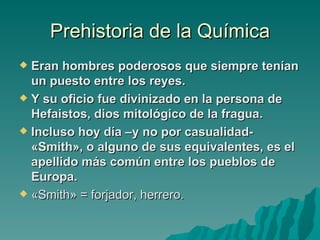 Prehistoria de la Química
 Eran hombres poderosos que siempre tenían
  un puesto entre los reyes.
 Y su oficio fue divinizado en la persona de
  Hefaistos, dios mitológico de la fragua.
 Incluso hoy día –y no por casualidad-
  «Smith», o alguno de sus equivalentes, es el
  apellido más común entre los pueblos de
  Europa.
 «Smith» = forjador, herrero.
 
