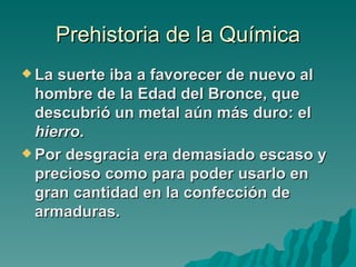 Prehistoria de la Química
 La suerte iba a favorecer de nuevo al
  hombre de la Edad del Bronce, que
  descubrió un metal aún más duro: el
  hierro.
 Por desgracia era demasiado escaso y
  precioso como para poder usarlo en
  gran cantidad en la confección de
  armaduras.
 