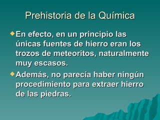 Prehistoria de la Química
 En efecto, en un principio las
  únicas fuentes de hierro eran los
  trozos de meteoritos, naturalmente
  muy escasos.
 Además, no parecía haber ningún
  procedimiento para extraer hierro
  de las piedras.
 