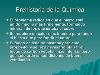 Prehistoria de la Química
 El problema radica en que el hierro está
  unido mucho más firmemente, formando
  mineral, de los que estaba el cobre.
 Se requiere un calor más intenso para fundir
  el hierro que para fundir el cobre.
 El fuego de leña no bastaba para este
  propósito, y se hizo necesario utilizar el
  fuego de carbón vegetal, más intenso, pero
  que sólo arde en condiciones de buena
  ventilación.
 