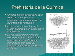 Prehistoria de la Química
   Crisoles primitivos ideados para
    alcanzar la temperatura
    adecuada para la reducción de
    los diferentes minerales.
   En el horno para cobre (a) la
    MENA fundida en un crisol sobre
    fuego de leña.
   La reducción del mineral de
    hierro (b) requería más calor, y
    para obtenerlo se llenaba el
    horno de carbón vegetal,
    suministrando oxígeno mediante
    un fuelle.
 