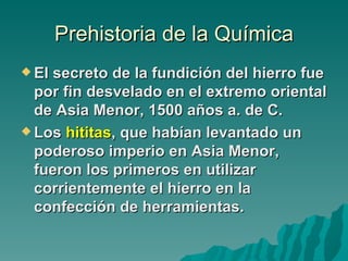 Prehistoria de la Química
 Elsecreto de la fundición del hierro fue
  por fin desvelado en el extremo oriental
  de Asia Menor, 1500 años a. de C.
 Los hititas, que habían levantado un
  poderoso imperio en Asia Menor,
  fueron los primeros en utilizar
  corrientemente el hierro en la
  confección de herramientas.
 