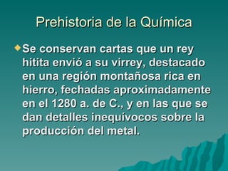 Prehistoria de la Química
 Se conservan cartas que un rey
 hitita envió a su virrey, destacado
 en una región montañosa rica en
 hierro, fechadas aproximadamente
 en el 1280 a. de C., y en las que se
 dan detalles inequívocos sobre la
 producción del metal.
 