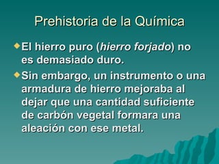 Prehistoria de la Química
 El hierro puro (hierro forjado) no
  es demasiado duro.
 Sin embargo, un instrumento o una
  armadura de hierro mejoraba al
  dejar que una cantidad suficiente
  de carbón vegetal formara una
  aleación con ese metal.
 