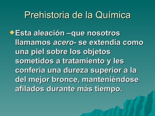 Prehistoria de la Química
 Esta aleación –que nosotros
 llamamos acero- se extendía como
 una piel sobre los objetos
 sometidos a tratamiento y les
 confería una dureza superior a la
 del mejor bronce, manteniéndose
 afilados durante más tiempo.
 