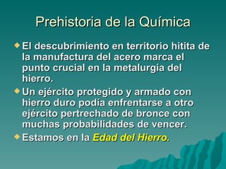 Prehistoria de la Química
 El descubrimiento en territorio hitita de
  la manufactura del acero marca el
  punto crucial en la metalurgia del
  hierro.
 Un ejército protegido y armado con
  hierro duro podía enfrentarse a otro
  ejército pertrechado de bronce con
  muchas probabilidades de vencer.
 Estamos en la Edad del Hierro.
 