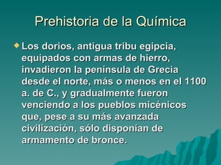 Prehistoria de la Química
 Los dorios, antigua tribu egipcia,
 equipados con armas de hierro,
 invadieron la península de Grecia
 desde el norte, más o menos en el 1100
 a. de C., y gradualmente fueron
 venciendo a los pueblos micénicos
 que, pese a su más avanzada
 civilización, sólo disponían de
 armamento de bronce.
 