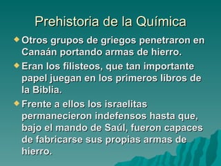 Prehistoria de la Química
 Otros  grupos de griegos penetraron en
  Canaán portando armas de hierro.
 Eran los filisteos, que tan importante
  papel juegan en los primeros libros de
  la Biblia.
 Frente a ellos los israelitas
  permanecieron indefensos hasta que,
  bajo el mando de Saúl, fueron capaces
  de fabricarse sus propias armas de
  hierro.
 
