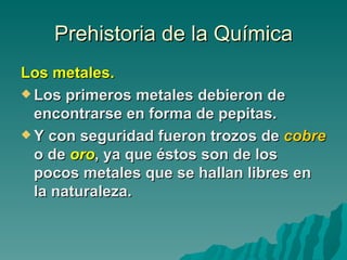 Prehistoria de la Química
Los metales.
 Los primeros metales debieron de
  encontrarse en forma de pepitas.
 Y con seguridad fueron trozos de cobre
  o de oro, ya que éstos son de los
  pocos metales que se hallan libres en
  la naturaleza.
 