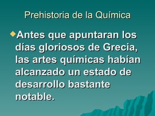 Prehistoria de la Química
Antes que apuntaran los
días gloriosos de Grecia,
las artes químicas habían
alcanzado un estado de
desarrollo bastante
notable.
 