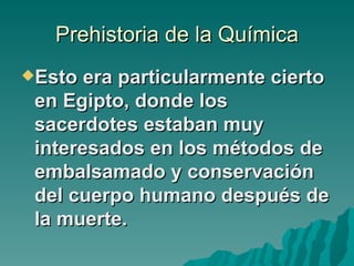 Prehistoria de la Química
Esto  era particularmente cierto
 en Egipto, donde los
 sacerdotes estaban muy
 interesados en los métodos de
 embalsamado y conservación
 del cuerpo humano después de
 la muerte.
 