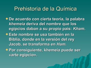 Prehistoria de la Química
 De acuerdo con cierta teoría, la palabra
  khemeia deriva del nombre que los
  egipcios daban a su propio país: Kham.
 Este nombre se usa también en la
  Biblia, donde en la versión del rey
  Jacob, se transforma en Ham.
 Por consiguiente, khemeia puede ser
  «arte egipcio».
 