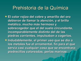 Prehistoria de la Química
 El color rojizo del cobre y amarillo del oro
  debieron de llamar la atención, y el brillo
  metálico, mucho más hermoso y
  sobrecogedor que el del suelo circundante,
  incomparablemente distinto del de las
  piedras corrientes, impulsaban a cogerlos.
 Indudablemente, el primer uso que se dio a
  los metales fue el ornamental, fin para el que
  servía casi cualquier cosa que se encontrara:
  piedrecillas coloreadas, perlas marinas…
 