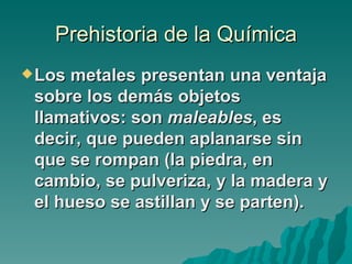 Prehistoria de la Química
 Los metales presentan una ventaja
 sobre los demás objetos
 llamativos: son maleables, es
 decir, que pueden aplanarse sin
 que se rompan (la piedra, en
 cambio, se pulveriza, y la madera y
 el hueso se astillan y se parten).
 