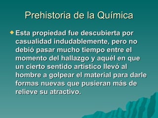 Prehistoria de la Química
 Esta propiedad fue descubierta por
 casualidad indudablemente, pero no
 debió pasar mucho tiempo entre el
 momento del hallazgo y aquél en que
 un cierto sentido artístico llevó al
 hombre a golpear el material para darle
 formas nuevas que pusieran más de
 relieve su atractivo.
 