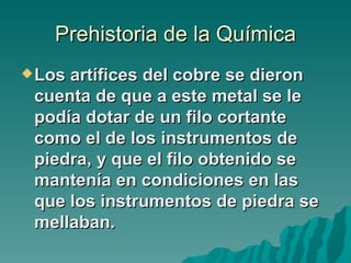 Prehistoria de la Química
 Losartífices del cobre se dieron
 cuenta de que a este metal se le
 podía dotar de un filo cortante
 como el de los instrumentos de
 piedra, y que el filo obtenido se
 mantenía en condiciones en las
 que los instrumentos de piedra se
 mellaban.
 