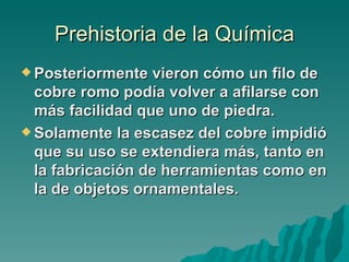 Prehistoria de la Química
 Posteriormente   vieron cómo un filo de
  cobre romo podía volver a afilarse con
  más facilidad que uno de piedra.
 Solamente la escasez del cobre impidió
  que su uso se extendiera más, tanto en
  la fabricación de herramientas como en
  la de objetos ornamentales.
 