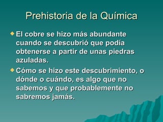 Prehistoria de la Química
 Elcobre se hizo más abundante
  cuando se descubrió que podía
  obtenerse a partir de unas piedras
  azuladas.
 Cómo se hizo este descubrimiento, o
  dónde o cuándo, es algo que no
  sabemos y que probablemente no
  sabremos jamás.
 