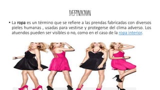 DEFINICION
• La ropa es un término que se refiere a las prendas fabricadas con diversos
pieles humanas , usadas para vestirse y protegerse del clima adverso. Los
atuendos pueden ser visibles o no, como en el caso de la ropa interior.
 