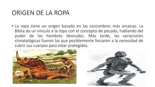 ORIGEN DE LA ROPA
• La ropa tiene un origen basado en las costumbres más arcaicas. La
Biblia da un vínculo a la ropa con el concepto de pecado, hablando del
pudor de los hombres desnudos. Más tarde, las variaciones
climatológicas fueron las que posiblemente forzaron a la necesidad de
cubrir sus cuerpos para estar protegidos.
 
