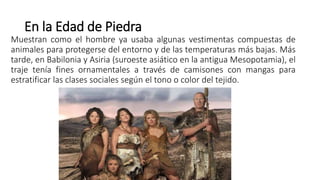 En la Edad de Piedra
Muestran como el hombre ya usaba algunas vestimentas compuestas de
animales para protegerse del entorno y de las temperaturas más bajas. Más
tarde, en Babilonia y Asiria (suroeste asiático en la antigua Mesopotamia), el
traje tenía fines ornamentales a través de camisones con mangas para
estratificar las clases sociales según el tono o color del tejido.
 