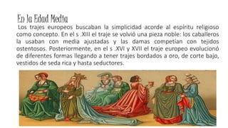 En la Edad Media
Los trajes europeos buscaban la simplicidad acorde al espíritu religioso
como concepto. En el s .XIII el traje se volvió una pieza noble: los caballeros
la usaban con media ajustadas y las damas competían con tejidos
ostentosos. Posteriormente, en el s .XVI y XVII el traje europeo evolucionó
de diferentes formas llegando a tener trajes bordados a oro, de corte bajo,
vestidos de seda rica y hasta seductores.
 