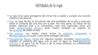 Utilidades de la ropa
• La ropa sirve para protegerse del clima frío o cálido y cumple una función
estética o de adorno:
• Frío: La ropa facilita la circulación del aire alrededor de la piel y evita por
tanto el contacto del aire frío con la piel. Por otra parte, las fibras de los
tejidos capturan aire y lo inmovilizan; este aire capturado tiene una
mala conductividad térmica (este hecho también se explota en
las ventanas de doble cristal).
• Sol intenso: Los tejidos claros evitan la radiación ultravioleta y
las quemaduras en la piel, y por tanto protegen del calor.
• Precipitación (lluvia, nieve) etc: Algunos tejidos, llamados impermeables,
impiden el contacto del agua con la piel. El agua es buenabsorbente
térmico, y el agua fría de lluvia o de la nieve provoca un enfriamiento
importante de la persona.
 