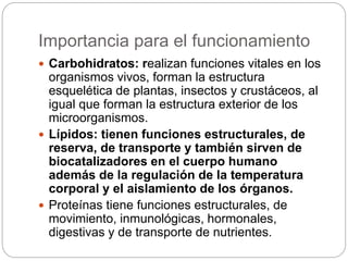 Importancia para el funcionamiento
 Carbohidratos: realizan funciones vitales en los
organismos vivos, forman la estructura
esquelética de plantas, insectos y crustáceos, al
igual que forman la estructura exterior de los
microorganismos.
 Lípidos: tienen funciones estructurales, de
reserva, de transporte y también sirven de
biocatalizadores en el cuerpo humano
además de la regulación de la temperatura
corporal y el aislamiento de los órganos.
 Proteínas tiene funciones estructurales, de
movimiento, inmunológicas, hormonales,
digestivas y de transporte de nutrientes.
 