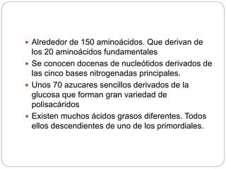  Alrededor de 150 aminoácidos. Que derivan de
los 20 aminoácidos fundamentales
 Se conocen docenas de nucleótidos derivados de
las cinco bases nitrogenadas principales.
 Unos 70 azucares sencillos derivados de la
glucosa que forman gran variedad de
polisacáridos
 Existen muchos ácidos grasos diferentes. Todos
ellos descendientes de uno de los primordiales.
 