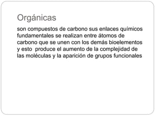 Orgánicas
son compuestos de carbono sus enlaces químicos
fundamentales se realizan entre átomos de
carbono que se unen con los demás bioelementos
y esto produce el aumento de la complejidad de
las moléculas y la aparición de grupos funcionales
 
