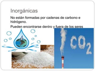 Inorgánicas
No están formadas por cadenas de carbono e
hidrógeno.
Pueden encontrarse dentro y fuera de los seres
vivos.
 