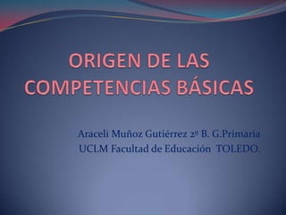 ORIGEN DE LAS COMPETENCIAS BÁSICAS Araceli Muñoz Gutiérrez 2º B. G.Primaria UCLM Facultad de Educación  TOLEDO. 