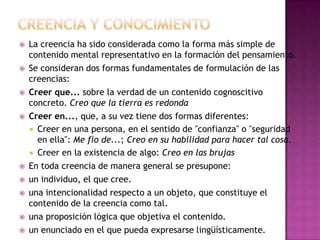    La creencia ha sido considerada como la forma más simple de
    contenido mental representativo en la formación del pensamiento.
   Se consideran dos formas fundamentales de formulación de las
    creencias:
   Creer que... sobre la verdad de un contenido cognoscitivo
    concreto. Creo que la tierra es redonda
   Creer en..., que, a su vez tiene dos formas diferentes:
     Creer en una persona, en el sentido de "confianza" o "seguridad
      en ella": Me fío de...; Creo en su habilidad para hacer tal cosa.
     Creer en la existencia de algo: Creo en las brujas
   En toda creencia de manera general se presupone:
   un individuo, el que cree.
   una intencionalidad respecto a un objeto, que constituye el
    contenido de la creencia como tal.
   una proposición lógica que objetiva el contenido.
   un enunciado en el que pueda expresarse lingüísticamente.
 