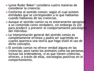  Lynne Ruder Baker1 considera cuatro maneras de
  considerar la creencia:
 Conforme al sentido común: según el cual existen
  entidades que se corresponden a lo que hablamos
  cuando hablamos de las creencias.
 Aunque el sentido común no es enteramente apropiado
  a un contenido como verdadero, sin embargo es útil
  para predecir y prevenir el comportamiento psicológico
  del individuo.
 La interpretación general del sentido común es
  completamente errónea y podrá ser suprimida en
  cuanto aparezca una teoría que haga inútil el uso de
  dicho concepto.
 El sentido común no ofrece verdad alguna en las
  creencias; pero tanto los animales como las personas,
  incluso los ordenadores, si es que tienen creencias,
  ofrecen, a través de ellas, estrategias positivas en el
  comportamiento.
 