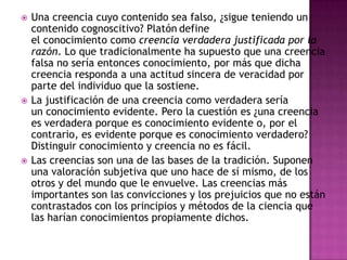    Una creencia cuyo contenido sea falso, ¿sigue teniendo un
    contenido cognoscitivo? Platón define
    el conocimiento como creencia verdadera justificada por la
    razón. Lo que tradicionalmente ha supuesto que una creencia
    falsa no sería entonces conocimiento, por más que dicha
    creencia responda a una actitud sincera de veracidad por
    parte del individuo que la sostiene.
   La justificación de una creencia como verdadera sería
    un conocimiento evidente. Pero la cuestión es ¿una creencia
    es verdadera porque es conocimiento evidente o, por el
    contrario, es evidente porque es conocimiento verdadero?
    Distinguir conocimiento y creencia no es fácil.
   Las creencias son una de las bases de la tradición. Suponen
    una valoración subjetiva que uno hace de sí mismo, de los
    otros y del mundo que le envuelve. Las creencias más
    importantes son las convicciones y los prejuicios que no están
    contrastados con los principios y métodos de la ciencia que
    las harían conocimientos propiamente dichos.
 