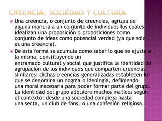  Una creencia, o conjunto de creencias, agrupa de
  alguna manera a un conjunto de individuos los cuales
  idealizan una proposición o proposiciones como
  conjunto de ideas como potencial verdad (ya que solo
  es una creencia).
 De esta forma se acumula como saber lo que se ajusta a
  la misma, constituyendo un
  entramado cultural y social que justifica la identidad de
  agrupación de los individuos que comparten creencias
  similares; dichas creencias generalizadas establecen lo
  que se denomina un dogma o ideología, definiendo
  una moral necesaria para poder formar parte del grupo.
  La identidad del grupo adquiere muchos matices según
  el contexto: desde una sociedad compleja hasta
  una secta, un club de fans, o una confesión religiosa.
 