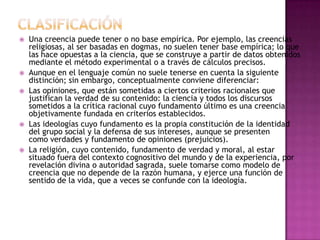    Una creencia puede tener o no base empírica. Por ejemplo, las creencias
    religiosas, al ser basadas en dogmas, no suelen tener base empírica; lo que
    las hace opuestas a la ciencia, que se construye a partir de datos obtenidos
    mediante el método experimental o a través de cálculos precisos.
   Aunque en el lenguaje común no suele tenerse en cuenta la siguiente
    distinción; sin embargo, conceptualmente conviene diferenciar:
   Las opiniones, que están sometidas a ciertos criterios racionales que
    justifican la verdad de su contenido: la ciencia y todos los discursos
    sometidos a la crítica racional cuyo fundamento último es una creencia
    objetivamente fundada en criterios establecidos.
   Las ideologías cuyo fundamento es la propia constitución de la identidad
    del grupo social y la defensa de sus intereses, aunque se presenten
    como verdades y fundamento de opiniones (prejuicios).
   La religión, cuyo contenido, fundamento de verdad y moral, al estar
    situado fuera del contexto cognositivo del mundo y de la experiencia, por
    revelación divina o autoridad sagrada, suele tomarse como modelo de
    creencia que no depende de la razón humana, y ejerce una función de
    sentido de la vida, que a veces se confunde con la ideología.
 