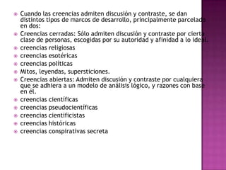   Cuando las creencias admiten discusión y contraste, se dan
    distintos tipos de marcos de desarrollo, principalmente parcelado
    en dos:
   Creencias cerradas: Sólo admiten discusión y contraste por cierta
    clase de personas, escogidas por su autoridad y afinidad a lo ideal.
   creencias religiosas
   creencias esotéricas
   creencias políticas
   Mitos, leyendas, supersticiones.
   Creencias abiertas: Admiten discusión y contraste por cualquiera
    que se adhiera a un modelo de análisis lógico, y razones con base
    en él.
   creencias científicas
   creencias pseudocientíficas
   creencias cientificistas
   creencias históricas
   creencias conspirativas secreta
 