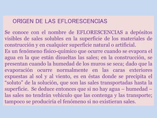 ORIGEN DE LAS EFLORESCENCIAS
Se conoce con el nombre de EFLORESCENCIAS a depósitos
visibles de sales solubles en la superficie de los materiales de
construcción y en cualquier superficie natural o artificial.
Es un fenómeno físico-químico que ocurre cuando se evapora el
agua en la que están disueltas las sales; en la construcción, se
presentan cuando la humedad de los muros se seca; dado que la
evaporación ocurre normalmente en las caras exteriores
expuestas al sol y al viento, es en éstas donde se precipita el
“soluto” de la solución, que son las sales transportadas hasta la
superficie. Se deduce entonces que si no hay agua – humedad –
las sales no tendrán vehículo que las contenga y las transporte;
tampoco se produciría el fenómeno si no existieran sales.
 