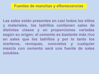 Las sales están presentes en casi todos los sitios
y materiales, los ladrillos contienen sales de
distintas clases y en proporciones variadas
según su origen; el cemento es bastante más rico
en sales que los ladrillos y por lo tanto los
morteros, revoques, concretos y cualquier
mezcla con cemento será una fuente de sales
solubles.
Fuentes de manchas y eflorescencias
 