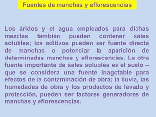 Los áridos y el agua empleados para dichas
mezclas también pueden contener sales
solubles; los aditivos pueden ser fuente directa
de manchas o potenciar la aparición de
determinadas manchas y eflorescencias. La otra
fuente importante de sales solubles es el suelo –
que se considera una fuente inagotable para
efectos de la contaminación de obra; la lluvia, las
humedades de obra y los productos de lavado y
protección, pueden ser factores generadores de
manchas y eflorescencias.
Fuentes de manchas y eflorescencias
 